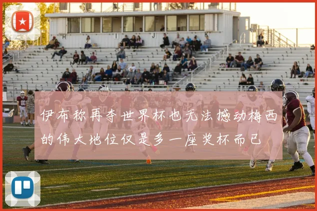 伊布称再夺世界杯也无法撼动梅西的伟大地位仅是多一座奖杯而已