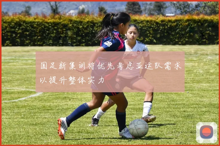 国足新集训将优先考虑亚运队需求以提升整体实力