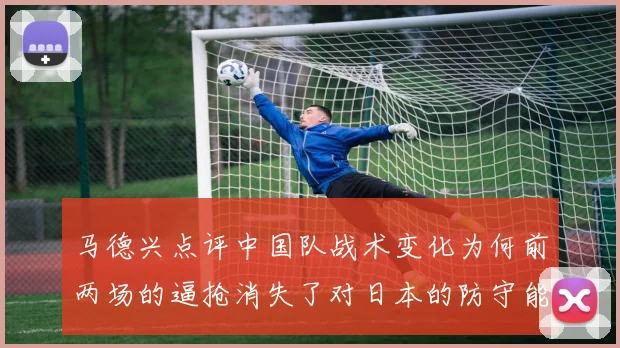 马德兴点评中国队战术变化为何前两场的逼抢消失了对日本的防守能否奏效