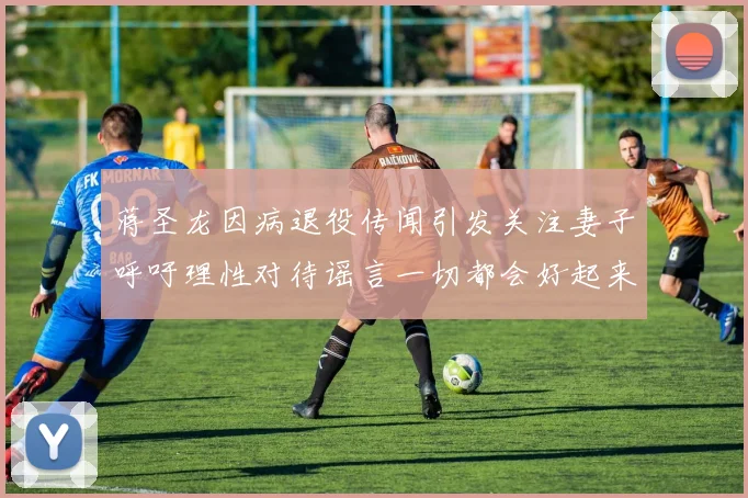 蒋圣龙因病退役传闻引发关注妻子呼吁理性对待谣言一切都会好起来
