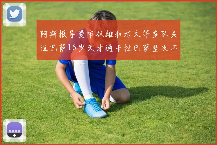 阿斯报导曼市双雄和尤文等多队关注巴萨16岁天才通卡拉巴萨坚决不放人