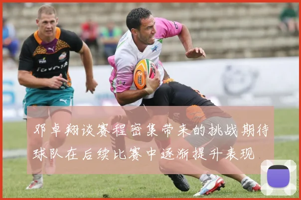 邓卓翔谈赛程密集带来的挑战期待球队在后续比赛中逐渐提升表现