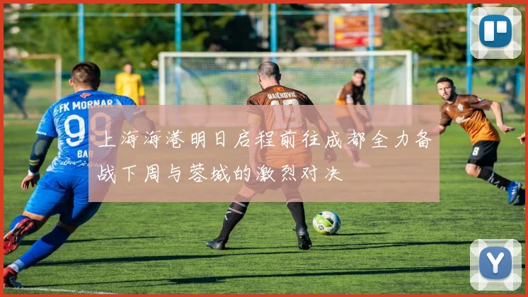 上海海港明日启程前往成都全力备战下周与蓉城的激烈对决