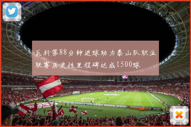 瓦科第88分钟进球助力泰山队职业联赛历史性里程碑达成1500球