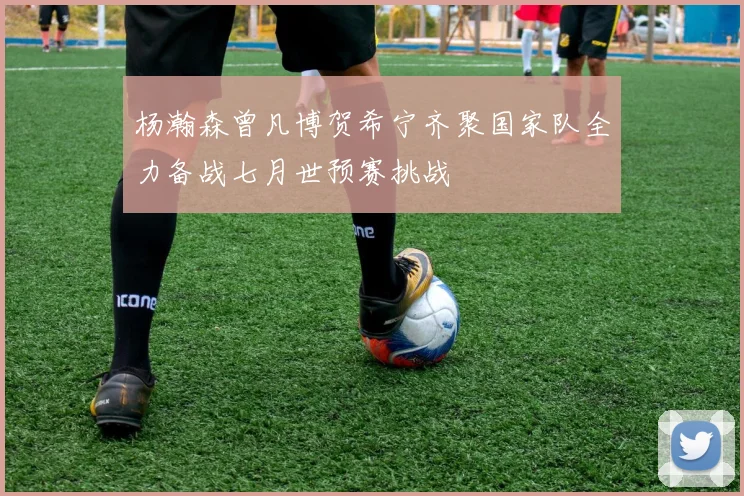 杨瀚森曾凡博贺希宁齐聚国家队全力备战七月世预赛挑战