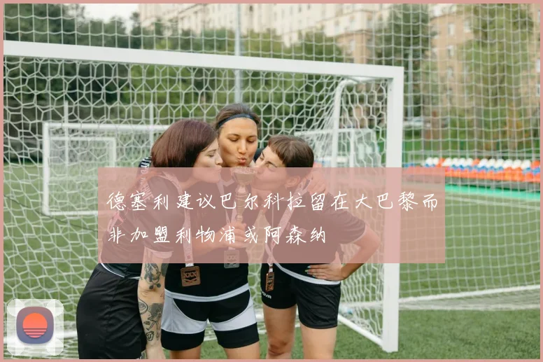 德塞利建议巴尔科拉留在大巴黎而非加盟利物浦或阿森纳