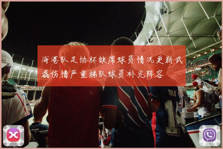 海港队足协杯缺席球员情况更新武磊伤情严重梯队球员补充阵容