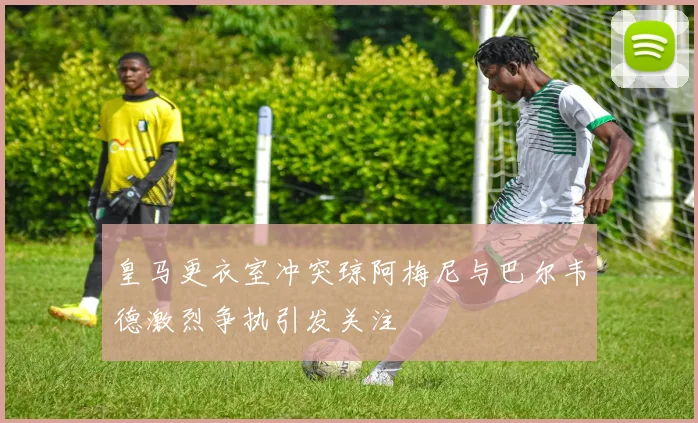 皇马更衣室冲突琼阿梅尼与巴尔韦德激烈争执引发关注