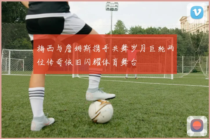 梅西与詹姆斯携手共舞岁月巨轮两位传奇依旧闪耀体育舞台