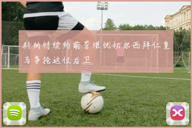 科纳特续约前景堪忧切尔西拜仁皇马争抢这位后卫