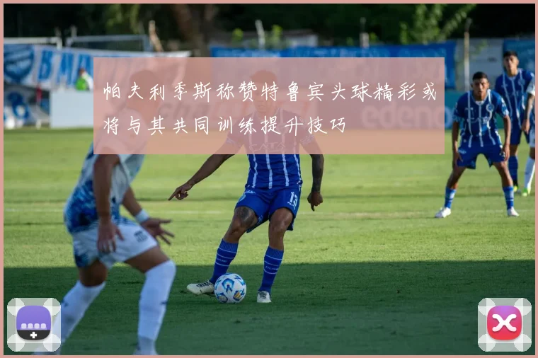 帕夫利季斯称赞特鲁宾头球精彩或将与其共同训练提升技巧